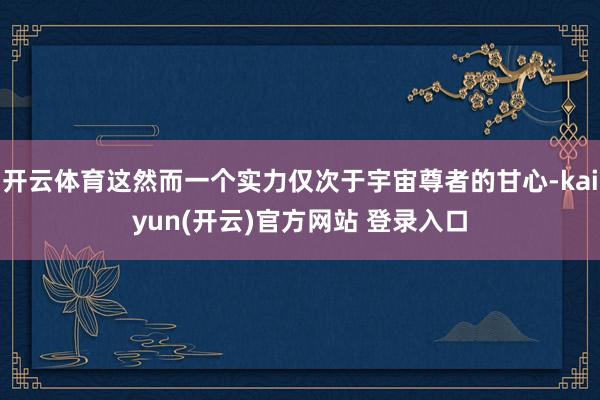 开云体育这然而一个实力仅次于宇宙尊者的甘心-kaiyun(开云)官方网站 登录入口