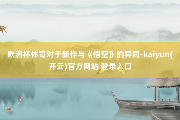欧洲杯体育对于新作与《悟空》的异同-kaiyun(开云)官方网站 登录入口