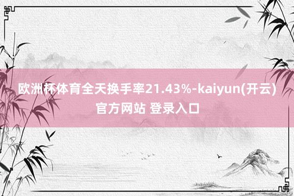 欧洲杯体育全天换手率21.43%-kaiyun(开云)官方网站 登录入口