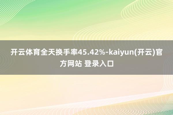 开云体育全天换手率45.42%-kaiyun(开云)官方网站 登录入口