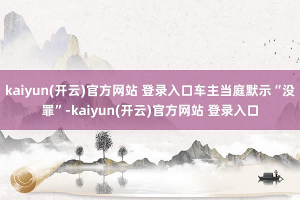 kaiyun(开云)官方网站 登录入口车主当庭默示“没罪”-kaiyun(开云)官方网站 登录入口