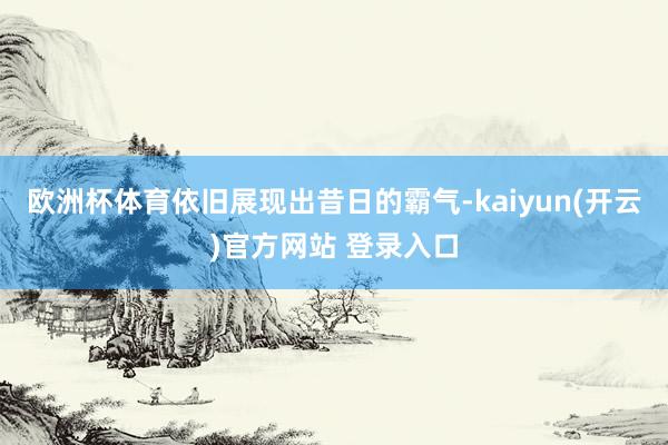 欧洲杯体育依旧展现出昔日的霸气-kaiyun(开云)官方网站 登录入口