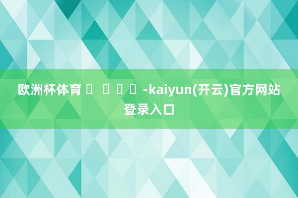 欧洲杯体育 ​ ​​​-kaiyun(开云)官方网站 登录入口