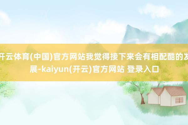 开云体育(中国)官方网站我觉得接下来会有相配酷的发展-kaiyun(开云)官方网站 登录入口