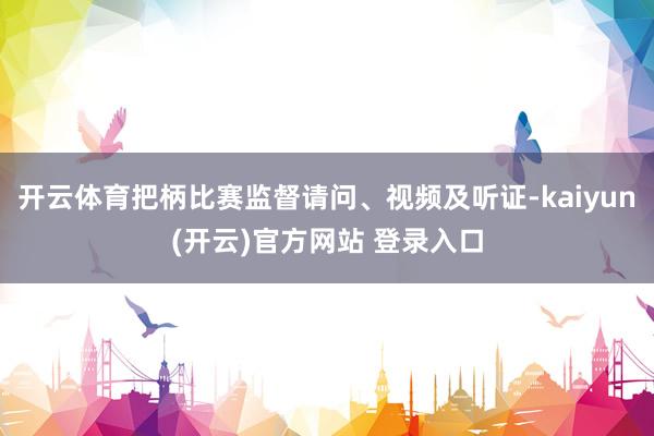开云体育把柄比赛监督请问、视频及听证-kaiyun(开云)官方网站 登录入口