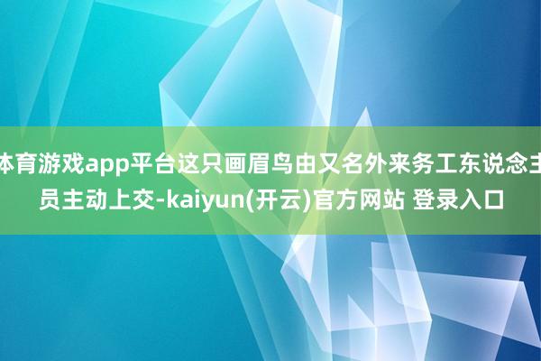 体育游戏app平台这只画眉鸟由又名外来务工东说念主员主动上交-kaiyun(开云)官方网站 登录入口
