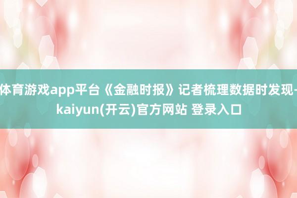 体育游戏app平台《金融时报》记者梳理数据时发现-kaiyun(开云)官方网站 登录入口