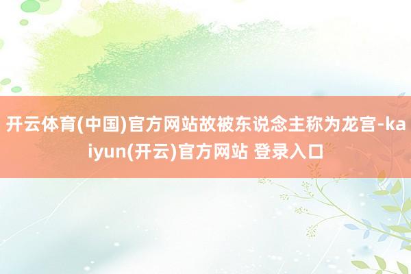 开云体育(中国)官方网站故被东说念主称为龙宫-kaiyun(开云)官方网站 登录入口