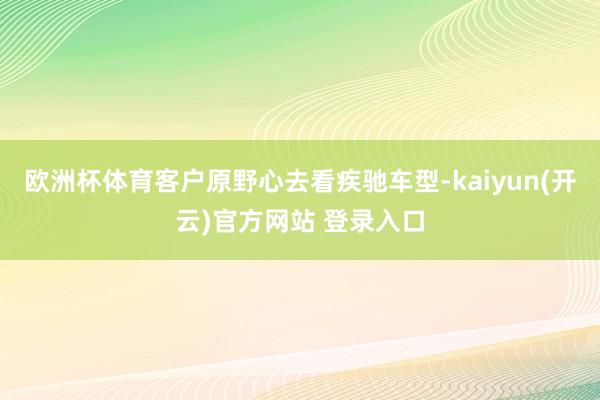 欧洲杯体育客户原野心去看疾驰车型-kaiyun(开云)官方网站 登录入口