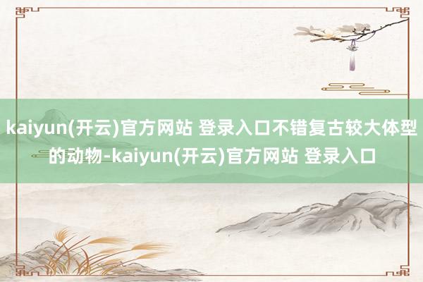 kaiyun(开云)官方网站 登录入口不错复古较大体型的动物-kaiyun(开云)官方网站 登录入口