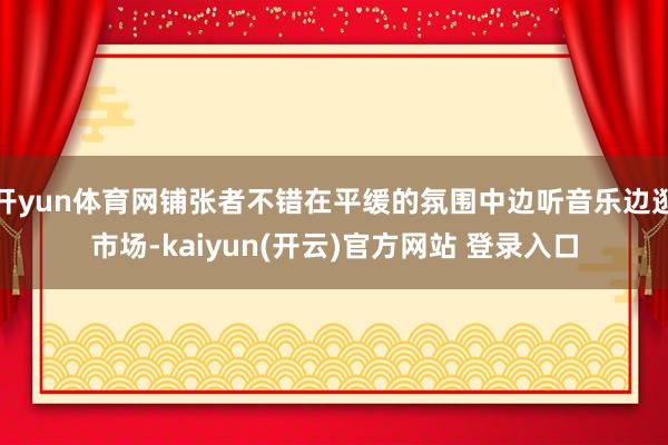 开yun体育网铺张者不错在平缓的氛围中边听音乐边逛市场-kaiyun(开云)官方网站 登录入口