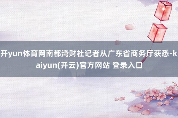 开yun体育网南都湾财社记者从广东省商务厅获悉-kaiyun(开云)官方网站 登录入口