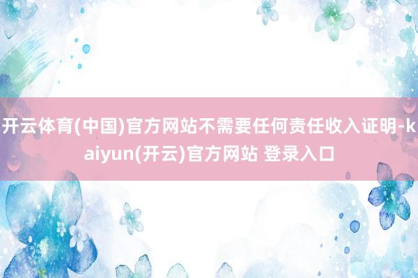 开云体育(中国)官方网站不需要任何责任收入证明-kaiyun(开云)官方网站 登录入口