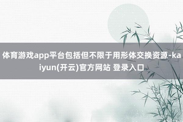 体育游戏app平台包括但不限于用形体交换资源-kaiyun(开云)官方网站 登录入口