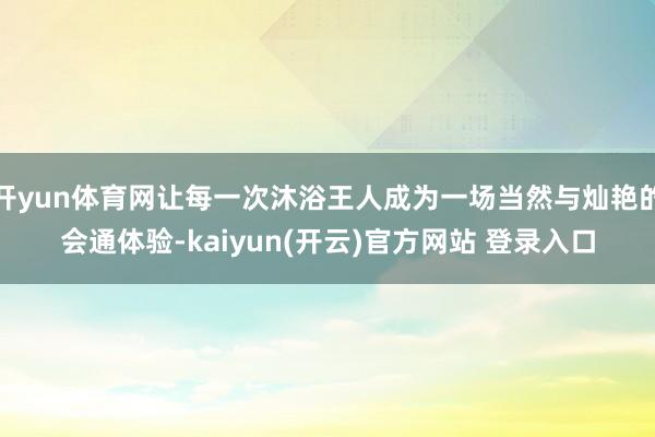 开yun体育网让每一次沐浴王人成为一场当然与灿艳的会通体验-kaiyun(开云)官方网站 登录入口