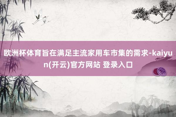 欧洲杯体育旨在满足主流家用车市集的需求-kaiyun(开云)官方网站 登录入口
