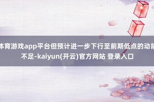 体育游戏app平台但预计进一步下行至前期低点的动能不足-kaiyun(开云)官方网站 登录入口