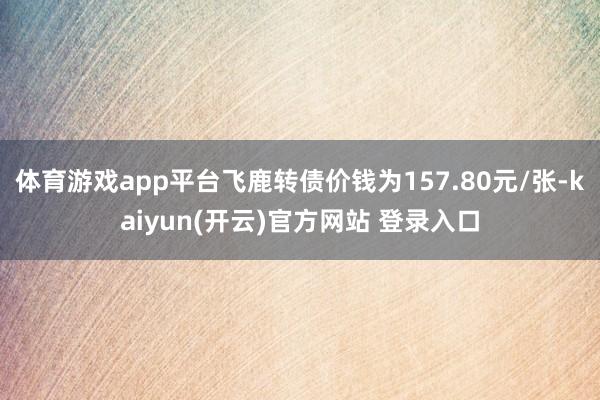 体育游戏app平台飞鹿转债价钱为157.80元/张-kaiyun(开云)官方网站 登录入口