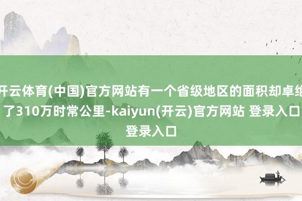 开云体育(中国)官方网站有一个省级地区的面积却卓绝了310万时常公里-kaiyun(开云)官方网站 登录入口