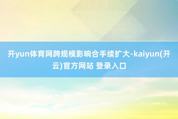 开yun体育网跨规模影响合手续扩大-kaiyun(开云)官方网站 登录入口
