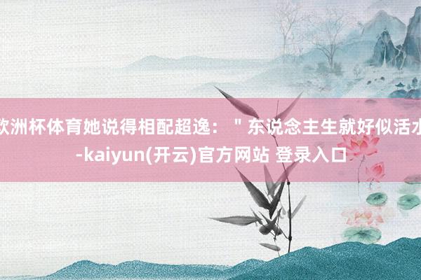 欧洲杯体育她说得相配超逸：＂东说念主生就好似活水-kaiyun(开云)官方网站 登录入口