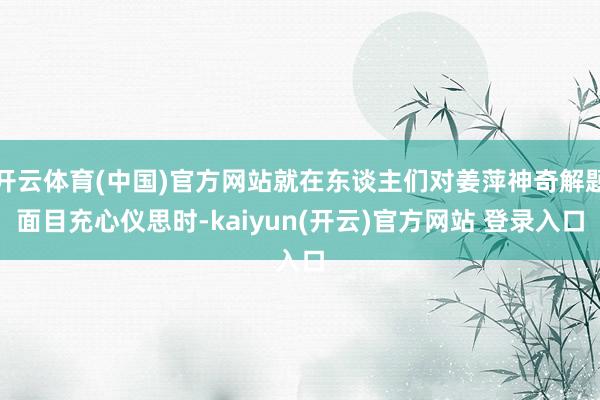 开云体育(中国)官方网站就在东谈主们对姜萍神奇解题面目充心仪思时-kaiyun(开云)官方网站 登录入口