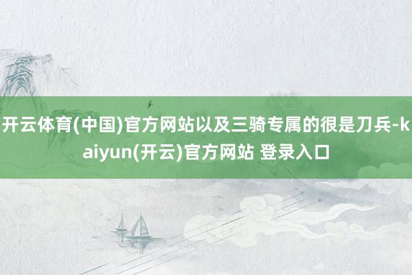开云体育(中国)官方网站以及三骑专属的很是刀兵-kaiyun(开云)官方网站 登录入口