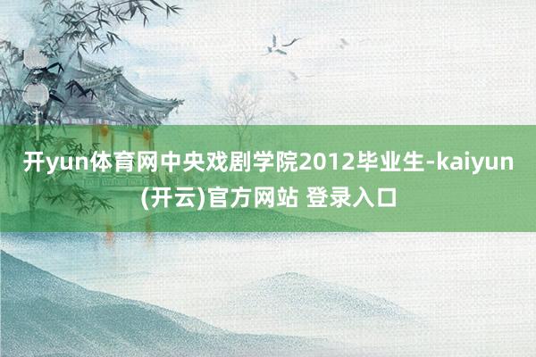 开yun体育网中央戏剧学院2012毕业生-kaiyun(开云)官方网站 登录入口