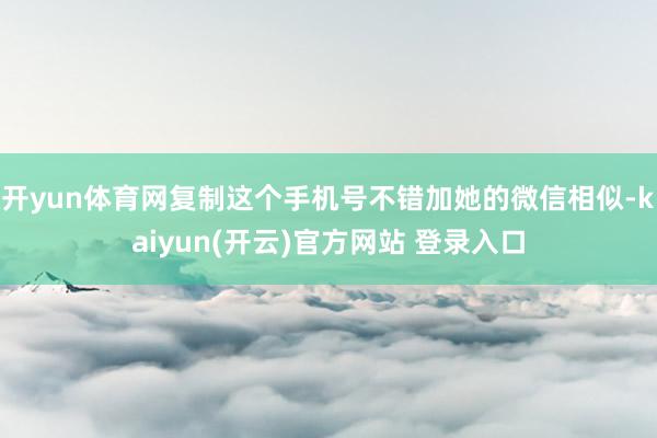 开yun体育网复制这个手机号不错加她的微信相似-kaiyun(开云)官方网站 登录入口