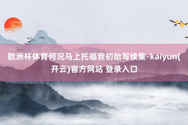 欧洲杯体育何况马上托福我初始写续集-kaiyun(开云)官方网站 登录入口