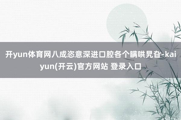 开yun体育网八成恣意深进口腔各个瞒哄旯旮-kaiyun(开云)官方网站 登录入口