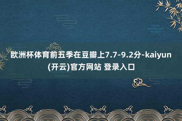 欧洲杯体育前五季在豆瓣上7.7-9.2分-kaiyun(开云)官方网站 登录入口