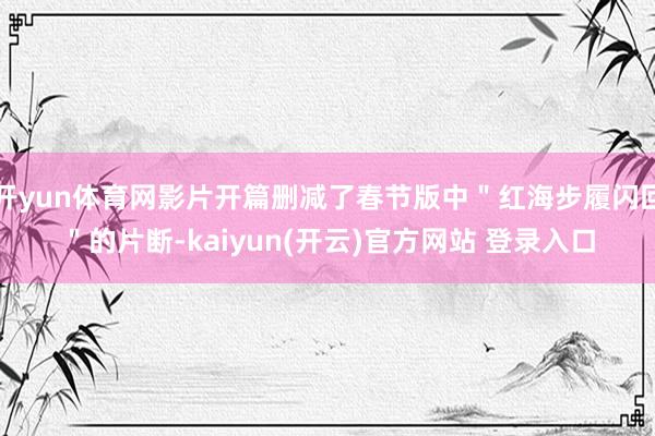 开yun体育网影片开篇删减了春节版中＂红海步履闪回＂的片断-kaiyun(开云)官方网站 登录入口