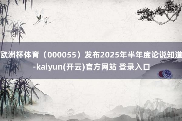 欧洲杯体育（000055）发布2025年半年度论说知道-kaiyun(开云)官方网站 登录入口