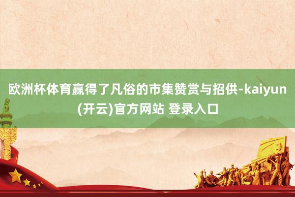 欧洲杯体育赢得了凡俗的市集赞赏与招供-kaiyun(开云)官方网站 登录入口