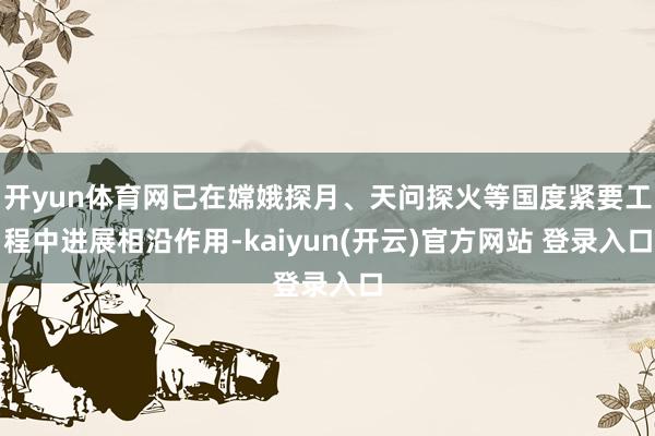 开yun体育网已在嫦娥探月、天问探火等国度紧要工程中进展相沿作用-kaiyun(开云)官方网站 登录入口