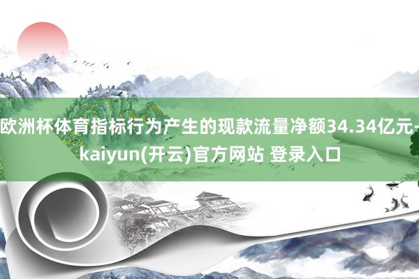 欧洲杯体育指标行为产生的现款流量净额34.34亿元-kaiyun(开云)官方网站 登录入口