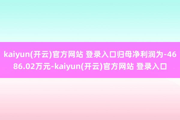 kaiyun(开云)官方网站 登录入口归母净利润为-4686.02万元-kaiyun(开云)官方网站 登录入口