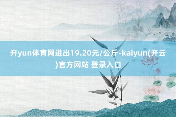 开yun体育网进出19.20元/公斤-kaiyun(开云)官方网站 登录入口