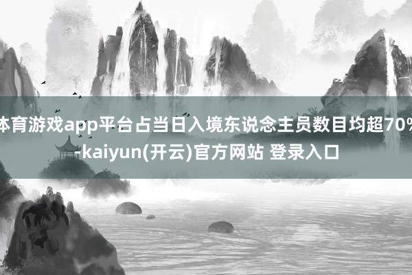 体育游戏app平台占当日入境东说念主员数目均超70%-kaiyun(开云)官方网站 登录入口
