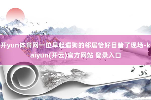 开yun体育网一位早起遛狗的邻居恰好目睹了现场-kaiyun(开云)官方网站 登录入口