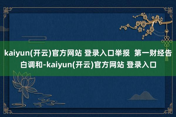 kaiyun(开云)官方网站 登录入口举报  第一财经告白调和-kaiyun(开云)官方网站 登录入口