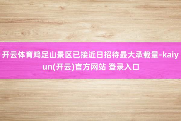 开云体育鸡足山景区已接近日招待最大承载量-kaiyun(开云)官方网站 登录入口