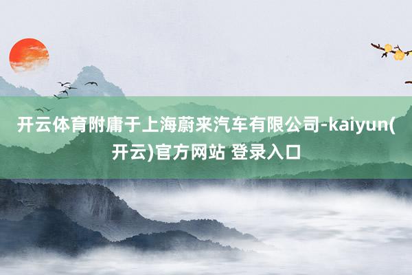 开云体育附庸于上海蔚来汽车有限公司-kaiyun(开云)官方网站 登录入口