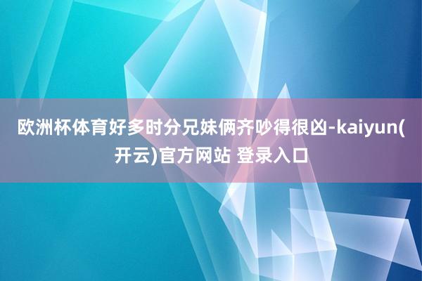 欧洲杯体育好多时分兄妹俩齐吵得很凶-kaiyun(开云)官方网站 登录入口