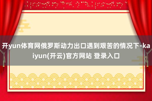 开yun体育网俄罗斯动力出口遇到艰苦的情况下-kaiyun(开云)官方网站 登录入口