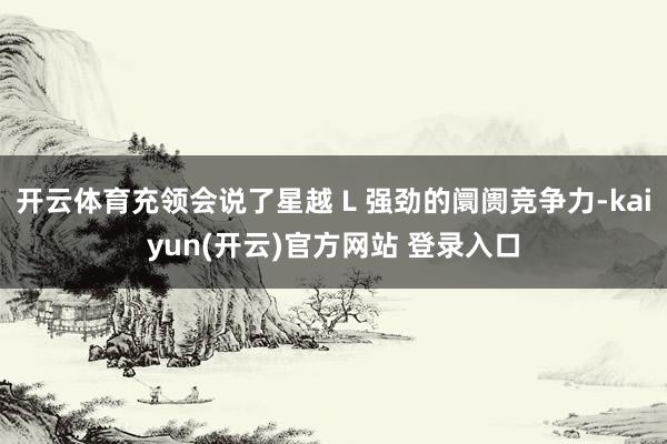 开云体育充领会说了星越 L 强劲的阛阓竞争力-kaiyun(开云)官方网站 登录入口