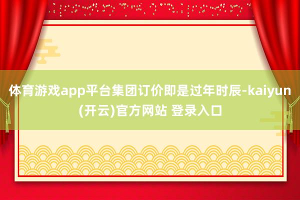 体育游戏app平台集团订价即是过年时辰-kaiyun(开云)官方网站 登录入口