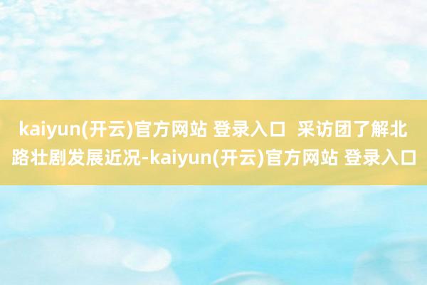 kaiyun(开云)官方网站 登录入口  采访团了解北路壮剧发展近况-kaiyun(开云)官方网站 登录入口