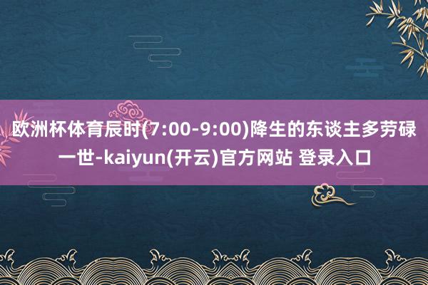 欧洲杯体育辰时(7:00-9:00)降生的东谈主多劳碌一世-kaiyun(开云)官方网站 登录入口